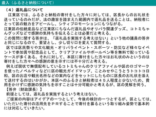 歳入（ふるさと納税について）
（４）返礼品について
江東区では、ふるさと納税の寄付をした方々に対しては、区長からのお礼状を
送っているのみだが、法の趣旨を踏まえた範囲内で返礼品を送ることは、納税者に
とって区の魅力をアピールし、シティプロモーションにもつながる。
江東区の伝統産品など江東区にちなんだ返礼品やオリパラ関連グッズ、コトミちゃ
んグッズなどで感謝の気持ちを伝えることは必要だと考える。
この質問に関する答弁は、「返礼品を実施する考えはない」という他の議員の答弁
と同じになるので、要望とし、少し切り口を変えて質問する。
区では区民祭りや文化観光・オリパライベント・スポーツ・防災など様々なイベ
ントで参加賞や記念品として、クリアファイルやボールペン等を無料で配っている
ケースが多くある。それに対して、本区に寄付をした方々はお礼状のみというのは
寄付をした方々への感謝の意を示すには不十分だと考える。
例えば現状で無償配布しているコトミちゃんのクリアファイルや区のロゴマーク
を使ったノベルティなどに区の観光ガイドマップ、ことみせやこうとうトコトコ日
和、区のお店や観光名所などの案内などをセットにしたものに区長のお礼状を添え
て送付するのはいかがか。本区へのふるさと納税者は４５人程度と少ないため、費
用をかけずに感謝の気持ちを示すことは十分可能かと考えるが、区の見解を伺う。
【答弁（財政課長）】
前提としては、返礼品を実施するという考えはない。
ご提案の内容はアイデアの一つとして、今後の検討の一つとするが、区としては、
いただいた寄付の活用先をＰＲすることで寄付を募るという取り組み姿勢で基本的
には対応していきたい。
 