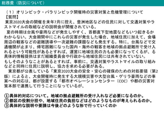 総務費（防災について）
（１）オリンピック・パラリンピック開催時の災害対策と危機管理について
【質問】
東京2020大会の開催を来年7月に控え、豊洲地区などの住民に対して交通対策やラ
ストマイルの取組などの説明会が開催されている。
夏の時期は台風や豪雨などが発生しやすく、首都直下型地震などもいつ起きるか
わからない。大会期間中にこれらの災害が発生した場合、地域住民に加えて、会場
周辺の観客などの避難誘導や一次避難の課題なども発生する。特に、台風などで交
通機関が止まり、帰宅困難になった国内・海外の観客を地域の拠点避難所で受け入
れるという可能性があるとすれば、運営に地域住民の力も必要になってくるが、る
具体的情報提供はまだ組織委員会や行政から地域住民には共有されていない。
もしそのようなことがあるとすれば、事前に、交通対策やラストマイルの取り組み
などと同時に住民に説明し、協力を求める必要がある。
東京都が公表している「東京2020大会の安全・安心の確保のための対処要領（第2
版）によると、大会開催時に発生する大規模災害や大型台風・ゲリラ豪雨などの事
案への対応は、都が設置する「都市オペレーションセンター（COC）や都の災害対
策本部で連携して行うことになっているが、
①具体的対応について。地域の拠点避難所の受け入れなど必要になるのか。
②都区の役割分担や、地域住民の負担などはどのようなものが考えられるのか。
③具体的な説明や要請は今後どのような形で行っていくのか
 