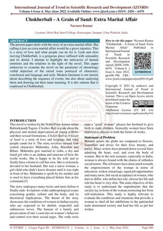 International Journal of Trend in Scientific Research and Development (IJTSRD)
Volume 6 Issue 4, May-June 2022 Available Online: www.ijtsrd.com e-ISSN: 2456 – 6470
@ IJTSRD | Unique Paper ID – IJTSRD50110 | Volume – 6 | Issue – 4 | May-June 2022 Page 696
Chokherbali - A Grain of Sand: Extra Marital Affair
Navneet Kumar
Lecturer, Horil Rao Inter College, Kunwarpur, Jaunpur, Uttar Pradesh, India
ABSTRACT
The present paper deals with the story of an extra-marital affair. But
calling it just an extra marital affair would be a grave injustice. This
is a story of love and what people can do for it. Lush and slow
moving Chokherbali, is a gorgeous piece suffused with sensuality
and its denial. I attempt to highlight the intricacies of human
emotions and the relations in the light of the novel. This paper
endeavors to examine the novel on the parameter of chronology
verbal depiction of the raised issue portrayal of characters,
conclusion and language and style. Modern literature is not merely
about describing the sequence of events, but also about analyzing
them and drawing out their inner meaning. It is this scheme that is
employed in Chokherbali.
How to cite this paper: Navneet Kumar
"Chokherbali - A Grain of Sand: Extra
Marital Affair" Published in
International Journal
of Trend in
Scientific Research
and Development
(ijtsrd), ISSN: 2456-
6470, Volume-6 |
Issue-4, June 2022,
pp.696-700, URL:
www.ijtsrd.com/papers/ijtsrd50110.pdf
Copyright © 2022 by author(s) and
International Journal of Trend in
Scientific Research and Development
Journal. This is an Open Access article
distributed under the
terms of the Creative
Commons
Attribution License (CC BY 4.0)
(http://creativecommons.org/licenses/by/4.0)
INTRODUCTION
This novel is written by the Nobel Prize winner writer
Rabindranath Tagore. Chokher Bali is a tale about the
physical and mental deprivations of young widows
and their sexual frustrations. Choker Bali or A Grain
of Sand is a story of love and longings and what
people cando for it. The story revolves around four
central characters Mahendra, Asha, Binodini and
Bihari. Mahendra gets married to Asha, a shy and
timid girl who is an orphan and unaware of how the
world works. She is happy to be his wife and to
finally have a home to call her own. She is extremely
devoted to her husband. She was a naive woman, a
girl child who didn’t know disaster until it was right
in front of her. Mahendra is spoilt by his mother and
is used to have everything placed before him at his
command.[1]
The story undergoes many twists and turns before it
finally ends. It explores wider anthropological issues
concerning gender, culture and the body, and its
theoretical implications. The theme of the story
showcases the conditions of women in Indian society
who are expected to be dutiful, respectful and
submissive wives. The honour of a family and
preservation of one’s caste lies on women’s behavior
and control over their sexual urges. The vedic texts
state a "good" woman" pleases her husband to give
birth to male children. Ironically women have been
depicted as objects in both the forms of works.
Statement of Problem
Women across the globe are compared to flowers,
butterflies and doves for their love, beauty, and
purity. Many writers have penned down several lines
admiring the heart, soul, and even the body of
women. But in the real scenario, especially in India,
woman is always bound with the chains of orthodox
social norms. The reformers have done much towards
the empowerment of the woman in terms of
education, widow remarriage, equal job opportunities
and many more, but social acceptance of women, who
dare to differ, who define her role, choose her life and
rule her heart is very slim. The main objective of this
study is to understand the impediments that the
society lay in front of the woman restricting her from
self-realization. This study is highly relevant to
evaluate the conditions and situations that provoke a
woman to shed all her inhibitions in the patriarchal
male dominated society and lead her life as per her
wishes.
IJTSRD50110
 