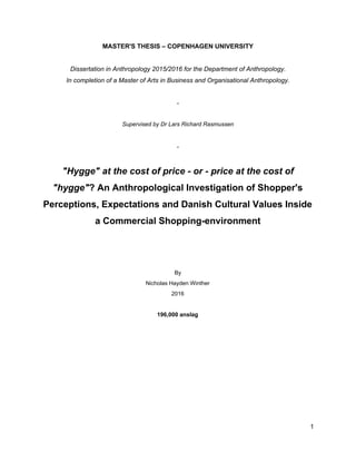 MASTER'S THESIS – COPENHAGEN UNIVERSITY 
 
Dissertation in Anthropology 2015/2016 for the Department of Anthropology. 
In completion of a Master of Arts in Business and Organisational Anthropology. 
 
­ 
 
Supervised by Dr Lars Richard Rasmussen 
 
­ 
 
"Hygge" at the cost of price ­ or ­ price at the cost of 
"hygge"​ ? An Anthropological Investigation of Shopper's 
Perceptions, Expectations and Danish Cultural Values Inside 
a Commercial Shopping­environment 
 
 
 
By 
Nicholas Hayden Winther 
2016 
 
196,000 anslag   
1 
 