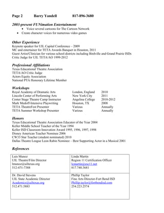 Page 2 Barry Yandell 817-896-3680
2003-present FUNimation Entertainment
• Voice several cartoons for The Cartoon Network
• Create character voices for numerous video games
Other Experience
Keynote speaker for UIL Capital Conference – 2009
MC and entertainer for TETA Awards Banquet in Houston, 2011
Guest Artist/Clinician for various school districts including Birdville and Grand Prairie ISDs
Critic Judge for UIL TETA/AO 1999-2012
Professional Affiliations
Texas Educational Theatre Association
TETA/AO Critic Judge
Actors Equity Association
National PTA Honorary Lifetime Member
Workshops
Royal Academy of Dramatic Arts London, England 2010
Lincoln Center of Performing Arts New York City 2011
Center Stage Theatre Camp Instructor Angelina College 2010-2012
Mark Medoff-Intensive Playwriting Houston, TX 2008
TETA TheatreFest Presenter Various Annually
TETA Summer Workshop Presenter Various Annually
Honors
Texas Educational Theatre Association Educator of the Year 2004
Keller Middle School Teacher of the Year 1994
Keller ISD Classroom Innovation Award 1995, 1996, 1997, 1998
Disney American Teacher Nominee 2006
CW33 Star Teacher (student nominated) 2010
Dallas Theatre League Leon Rabin Nominee – Best Supporting Actor in a Musical 2001
References
Luis Munoz
UIL Theatre/Film Director
lmunoz@uiltexas.org
512-471-7388
Linda Martin
Region 11 Certification Officer
lcmartin@esc11.net
817.740.3681
Dr. David Stevens
UIL State Academic Director
Academics@uiltexas.org
512.471.5883
Phillip Taylor
Fine Arts Director-Fort Bend ISD
Phillip.taylor@fortbendisd.com
254.223.2574
 
