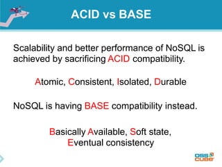 ACID vs BASE
Scalability and better performance of NoSQL is
achieved by sacrificing ACID compatibility.
Atomic, Consistent, Isolated, Durable
NoSQL is having BASE compatibility instead.
Basically Available, Soft state,
Eventual consistency
 