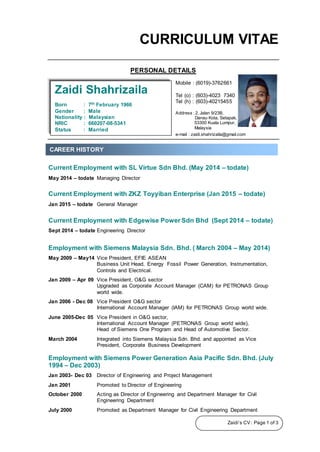 Zaidi’s CV : Page 1 of 3
CURRICULUM VITAE
PERSONAL DETAILS
Current Employment with SL Virtue Sdn Bhd. (May 2014 – todate)
May 2014 – todate Managing Director
Current Employment with ZKZ Toyyiban Enterprise (Jan 2015 – todate)
Jan 2015 – todate General Manager
Current Employment with Edgewise Power Sdn Bhd (Sept 2014 – todate)
Sept 2014 – todate Engineering Director
Employment with Siemens Malaysia Sdn. Bhd. ( March 2004 – May 2014)
May 2009 – May14 Vice President, EFIE ASEAN
Business Unit Head, Energy Fossil Power Generation, Instrumentation,
Controls and Electrical.
Jan 2009 – Apr 09 Vice President, O&G sector
Upgraded as Corporate Account Manager (CAM) for PETRONAS Group
world wide.
Jan 2006 - Dec 08 Vice President O&G sector
International Account Manager (IAM) for PETRONAS Group world wide.
June 2005-Dec 05 Vice President in O&G sector,
International Account Manager (PETRONAS Group world wide),
Head of Siemens One Program and Head of Automotive Sector.
March 2004 Integrated into Siemens Malaysia Sdn. Bhd. and appointed as Vice
President, Corporate Business Development
Employment with Siemens Power Generation Asia Pacific Sdn. Bhd. (July
1994 – Dec 2003)
Jan 2003- Dec 03 Director of Engineering and Project Management
Jan 2001 Promoted to Director of Engineering
October 2000 Acting as Director of Engineering and Department Manager for Civil
Engineering Department
July 2000 Promoted as Department Manager for Civil Engineering Department
Mobile : (6019)-3762661
Tel (o) : (603)-4023 7340
Tel (h) : (603)-40215455
Address : 2, Jalan 9/23B,
Danau Kota, Setapak,
53300 Kuala Lumpur,
Malaysia
Zaidi Shahrizaila
Born : 7th February 1966
Gender : Male
Nationality : Malaysian
NRIC : 660207-08-5341
Status : Married
e-mail : zaidi.shahrizaila@gmail.com
CAREER HISTORY
 