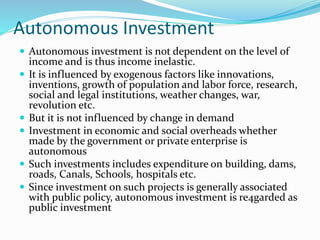 Autonomous Investment
 Autonomous investment is not dependent on the level of
income and is thus income inelastic.
 It is influenced by exogenous factors like innovations,
inventions, growth of population and labor force, research,
social and legal institutions, weather changes, war,
revolution etc.
 But it is not influenced by change in demand
 Investment in economic and social overheads whether
made by the government or private enterprise is
autonomous
 Such investments includes expenditure on building, dams,
roads, Canals, Schools, hospitals etc.
 Since investment on such projects is generally associated
with public policy, autonomous investment is re4garded as
public investment
 