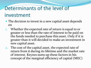 Determinants of the level of
investment
 The decision to invest in a new capital asset depends
on
1. Whether the expected rate of return is equal to or
greater or less than the rate of interest to be paid on
the funds needed to purchase this asset. Only if it is
greater than it will decided to make an investment in
new capital asset.
2. The cost of the capital asset, the expected rate of
return from it during its lifetime and the market rate
of interest. Keynes sums up these factors in his
concept of the marginal efficiency of capital (MEC)
 