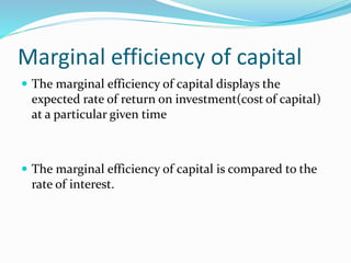 Marginal efficiency of capital
 The marginal efficiency of capital displays the
expected rate of return on investment(cost of capital)
at a particular given time
 The marginal efficiency of capital is compared to the
rate of interest.
 
