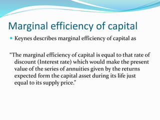 Marginal efficiency of capital
 Keynes describes marginal efficiency of capital as
“The marginal efficiency of capital is equal to that rate of
discount (Interest rate) which would make the present
value of the series of annuities given by the returns
expected form the capital asset during its life just
equal to its supply price.”
 