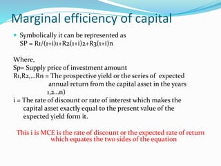 Marginal efficiency of capital
 Symbolically it can be represented as
SP = R1/(1+i)1+R2(1+i)2+R3(1+i)n
Where,
Sp= Supply price of investment amount
R1,R2,…Rn = The prospective yield or the series of expected
annual return from the capital asset in the years
1,2…n)
i = The rate of discount or rate of interest which makes the
capital asset exactly equal to the present value of the
expected yield form it.
This i is MCE is the rate of discount or the expected rate of return
which equates the two sides of the equation
 