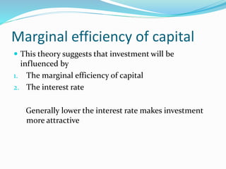 Marginal efficiency of capital
 This theory suggests that investment will be
influenced by
1. The marginal efficiency of capital
2. The interest rate
Generally lower the interest rate makes investment
more attractive
 