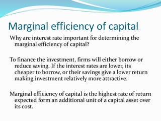 Marginal efficiency of capital
Why are interest rate important for determining the
marginal efficiency of capital?
To finance the investment, firms will either borrow or
reduce saving. If the interest rates are lower, its
cheaper to borrow, or their savings give a lower return
making investment relatively more attractive.
Marginal efficiency of capital is the highest rate of return
expected form an additional unit of a capital asset over
its cost.
 