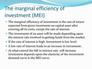 The marginal efficiency of
investment (MEI)
 The marginal efficiency of investment is the rate of return
expected from given investment on capital asset after
covering all its costs, except the rate of interest.
 The investment of an asset will be made depending upon
the interest rate involved in getting funds from the market.
 If the rate of interest is high. Investment is low level.
 A low rate of interest leads to an increase in investment.
 At what extend the fall in interest rate will increase
investment depends upon the elasticity of the investment
demand curve is the MEI curve.
 