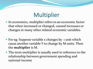 Multiplier
 In economics, multiplier refers to an economic factor
that when increased or changed, caused increases or
changes in many other related economic variables.
 For eg: Suppose variable x changes by 1 unit which
cause another variable Y to change by M units. Then
the multiplier is M.
 The term multiplier is usually used in reference to the
relationship between government spending and
national income
 