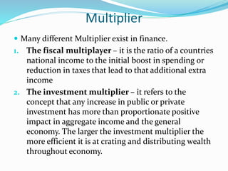 Multiplier
 Many different Multiplier exist in finance.
1. The fiscal multiplayer – it is the ratio of a countries
national income to the initial boost in spending or
reduction in taxes that lead to that additional extra
income
2. The investment multiplier – it refers to the
concept that any increase in public or private
investment has more than proportionate positive
impact in aggregate income and the general
economy. The larger the investment multiplier the
more efficient it is at crating and distributing wealth
throughout economy.
 