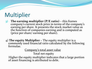 Multiplier
3) The earning multiplier (P/E ratio) – this frames
company’s current stock price in terms of the company’s
earning per share. It presents the stock market value as
the function of companies earning and is computed as
(price per share/ earning per share).
4) The equity Multiplier – The equity multiplier is a
commonly used financial ratio calculated by the following
formulae.
Company’s total asset value
Total net equity
Higher the equity multiplier indicates that a large portion
of asset financing is attributed to debt.
 