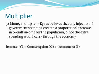 Multiplier
5) Money multiplier - Kynes believes that any injection if
government spending created a proportional increase
in overall income for the population, Since the extra
spending would carry through the economy.
Income (Y) = Consumption (C) + Investment (I)
 