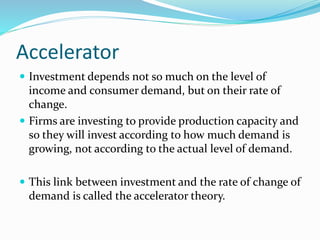Accelerator
 Investment depends not so much on the level of
income and consumer demand, but on their rate of
change.
 Firms are investing to provide production capacity and
so they will invest according to how much demand is
growing, not according to the actual level of demand.
 This link between investment and the rate of change of
demand is called the accelerator theory.
 