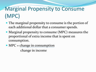 Marginal Propensity to Consume
(MPC)
 The marginal propensity to consume is the portion of
each additional dollar that a consumer spends.
 Marginal propensity to consume (MPC) measures the
proportional of extra income that is spent on
consumption.
 MPC = change in consumption
change in income
 