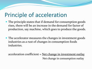 Principle of acceleration
 The principle states that if demand for consumption goods
rises, there will be an increase in the demand for factor of
production, say machine, which goes to produce the goods.
 The accelerator measures the changes in investment goods
industries as a rust of changes in consumption foods
industries.
acceleration coefficient = Net change in investment outlay
Net change in consumption outlay
 