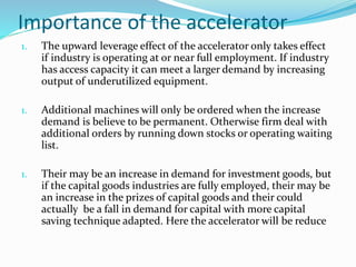 Importance of the accelerator
1. The upward leverage effect of the accelerator only takes effect
if industry is operating at or near full employment. If industry
has access capacity it can meet a larger demand by increasing
output of underutilized equipment.
1. Additional machines will only be ordered when the increase
demand is believe to be permanent. Otherwise firm deal with
additional orders by running down stocks or operating waiting
list.
1. Their may be an increase in demand for investment goods, but
if the capital goods industries are fully employed, their may be
an increase in the prizes of capital goods and their could
actually be a fall in demand for capital with more capital
saving technique adapted. Here the accelerator will be reduce
 
