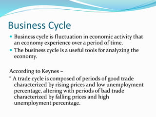 Business Cycle
 Business cycle is fluctuation in economic activity that
an economy experience over a period of time.
 The business cycle is a useful tools for analyzing the
economy.
According to Keynes –
“ A trade cycle is composed of periods of good trade
characterized by rising prices and low unemployment
percentage, altering with periods of bad trade
characterized by falling prices and high
unemployment percentage.
 