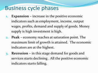 Business cycle phases
1. Expansion – increase in the positive economic
indicators such as employment, income, output
wages, profits, demand and supply of goods. Money
supply is high investment is high.
2. Peak – economy reaches at saturation point. The
maximum limit of growth is attained. The economic
indicators are at the highest.
3. Recession – in this stage demand for goods and
services starts declining . All the positive economic
indicators starts falling.
 