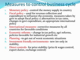 Measures to control business cycle
1. Monetary policy –control the money supply in country
2. Fiscal policy – used for revenue collection and
expenditure to influence the economy. measures taken by
govt to adopt fiscal policy 1) alternatives in tax rates,
changes in govt expenditure, an appropriate international
policy
3. International measures- corrective measures by all
countries for favorable conditions
4. Economic reforms – change in tax policy, agri reforms,
policies favorable for industrial growth etc
5. Planning –to get out of worst economic situations
6. Investment friendly environments- new inv only in
stability.
7. Direct controls- for price stability (price & wages control,
export duties, exchange control)
 