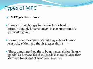 Types of MPC
1) MPC greater than 1 :
 It means that changes in income levels lead to
proportionately larger changes in consumption of a
particular good.
 It can sometimes be correlated to goods with price
elasticity of demand that is greater than 1
 These goods are thought to be non essential or “luxury
goods” as demand for these goods is more volatile than
demand for essential goods and services.
 