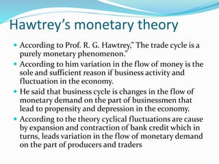 Hawtrey’s monetary theory
 According to Prof. R. G. Hawtrey,” The trade cycle is a
purely monetary phenomenon.”
 According to him variation in the flow of money is the
sole and sufficient reason if business activity and
fluctuation in the economy.
 He said that business cycle is changes in the flow of
monetary demand on the part of businessmen that
lead to propensity and depression in the economy.
 According to the theory cyclical fluctuations are cause
by expansion and contraction of bank credit which in
turns, leads variation in the flow of monetary demand
on the part of producers and traders
 