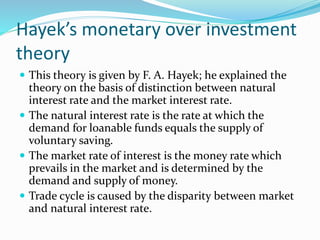 Hayek’s monetary over investment
theory
 This theory is given by F. A. Hayek; he explained the
theory on the basis of distinction between natural
interest rate and the market interest rate.
 The natural interest rate is the rate at which the
demand for loanable funds equals the supply of
voluntary saving.
 The market rate of interest is the money rate which
prevails in the market and is determined by the
demand and supply of money.
 Trade cycle is caused by the disparity between market
and natural interest rate.
 