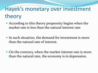 Hayek’s monetary over investment
theory
 According to this theory propensity begins when the
market rate is less than the natural interest rate
 In such situation, the demand for investment is more
than the natural rate of interest.
 On the contrary, when the market interest rate is more
than the natural rate, the economy is in depression.
 