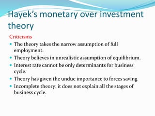 Hayek’s monetary over investment
theory
Criticisms
 The theory takes the narrow assumption of full
employment.
 Theory believes in unrealistic assumption of equilibrium.
 Interest rate cannot be only determinants for business
cycle.
 Theory has given the undue importance to forces saving
 Incomplete theory: it does not explain all the stages of
business cycle.
 