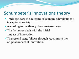 Schumpeter's innovations theory
 Trade cycle are the outcome of economic development
in capitalist society.
 According to the theory there are two stages
The first stage deals with the initial
impact of innovation
The second stage follows through reactions to the
original impact of innovation.
 