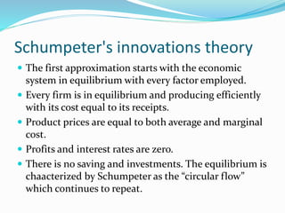 Schumpeter's innovations theory
 The first approximation starts with the economic
system in equilibrium with every factor employed.
 Every firm is in equilibrium and producing efficiently
with its cost equal to its receipts.
 Product prices are equal to both average and marginal
cost.
 Profits and interest rates are zero.
 There is no saving and investments. The equilibrium is
chaacterized by Schumpeter as the “circular flow”
which continues to repeat.
 