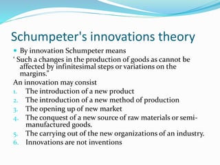 Schumpeter's innovations theory
 By innovation Schumpeter means
‘ Such a changes in the production of goods as cannot be
affected by infinitesimal steps or variations on the
margins.”
An innovation may consist
1. The introduction of a new product
2. The introduction of a new method of production
3. The opening up of new market
4. The conquest of a new source of raw materials or semi-
manufactured goods.
5. The carrying out of the new organizations of an industry.
6. Innovations are not inventions
 