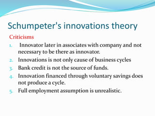 Schumpeter's innovations theory
Criticisms
1. Innovator later in associates with company and not
necessary to be there as innovator.
2. Innovations is not only cause of business cycles
3. Bank credit is not the source of funds.
4. Innovation financed through voluntary savings does
not produce a cycle.
5. Full employment assumption is unrealistic.
 