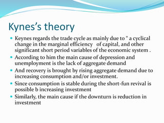 Kynes’s theory
 Keynes regards the trade cycle as mainly due to “ a cyclical
change in the marginal efficiency of capital, and other
significant short period variables of the economic system .
 According to him the main cause of depression and
unemployment is the lack of aggregate demand
 And recovery is brought by rising aggregate demand due to
increasing consumption and/or investment.
 Since consumption is stable during the short-fun revival is
possible b increasing investment
 Similarly, the main cause if the downturn is reduction in
investment
 