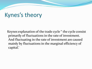 Kynes’s theory
Keynes explanation of the trade cycle “ the cycle consist
primarily of fluctuations in the rate of investment.
And fluctuating in the rate of investment are caused
mainly by fluctuations in the marginal efficiency of
capital.’
 