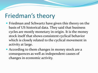 Friedman’s theory
 Friedman and Schwartz have given this theory on the
basis of US historical data. They said that business
cycles are mostly monetary in origin. It is the money
stock itself that shows consistent cyclical behavior
which is closely related to the cyclical movement in
activity at large.
 According to them changes in money stock are a
consequences as well as independent causes of
changes in economic activity.
 