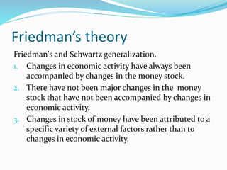 Friedman’s theory
Friedman's and Schwartz generalization.
1. Changes in economic activity have always been
accompanied by changes in the money stock.
2. There have not been major changes in the money
stock that have not been accompanied by changes in
economic activity.
3. Changes in stock of money have been attributed to a
specific variety of external factors rather than to
changes in economic activity.
 