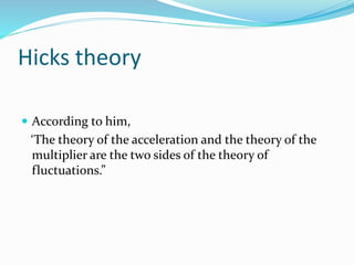 Hicks theory
 According to him,
‘The theory of the acceleration and the theory of the
multiplier are the two sides of the theory of
fluctuations.”
 