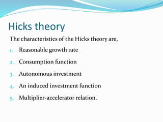 Hicks theory
The characteristics of the Hicks theory are,
1. Reasonable growth rate
2. Consumption function
3. Autonomous investment
4. An induced investment function
5. Multiplier-accelerator relation.
 
