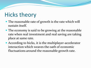 Hicks theory
 The reasonable rate of growth is the rate which will
sustain itself.
 The economy is said to be growing at the reasonable
rate when real investment and real saving are taking
place at same rate.
 According to hicks, it is the multiplayer-accelerator
interaction which weaves the oath of economic
fluctuations around the reasonable growth rate.
 
