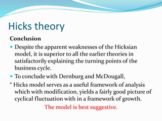 Hicks theory
Conclusion
 Despite the apparent weaknesses of the Hicksian
model, it is superior to all the earlier theories in
satisfactorily explaining the turning points of the
business cycle.
 To conclude with Dernburg and McDougall,
“ Hicks model serves as a useful framework of analysis
which with modification, yields a fairly good picture of
cyclical fluctuation with in a framework of growth.
The model is best suggestive.
 