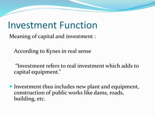 Investment Function
Meaning of capital and investment :
According to Kynes in real sense
“Investment refers to real investment which adds to
capital equipment.”
 Investment thus includes new plant and equipment,
construction of public works like dams, roads,
building, etc.
 