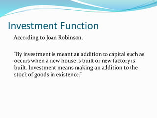Investment Function
According to Joan Robinson,
“By investment is meant an addition to capital such as
occurs when a new house is built or new factory is
built. Investment means making an addition to the
stock of goods in existence.”
 