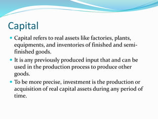 Capital
 Capital refers to real assets like factories, plants,
equipments, and inventories of finished and semi-
finished goods.
 It is any previously produced input that and can be
used in the production process to produce other
goods.
 To be more precise, investment is the production or
acquisition of real capital assets during any period of
time.
 