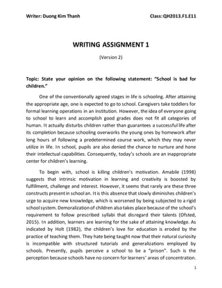 Writer: Duong Kim Thanh Class:QH2013.F1.E11
1
WRITING ASSIGNMENT 1
(Version 2)
Topic: State your opinion on the following statement: “School is bad for
children.”
One of the conventionally agreed stages in life is schooling. After attaining
the appropriate age, one is expected to go to school. Caregivers take toddlers for
formal learning operations in an institution. However, the idea of everyone going
to school to learn and accomplish good grades does not fit all categories of
human. It actually disturbs children rather than guarantees a successful life after
its completion because schooling overworks the young ones by homework after
long hours of following a predetermined course work, which they may never
utilize in life. In school, pupils are also denied the chance to nurture and hone
their intellectual capabilities. Consequently, today’s schools are an inappropriate
center for children’s learning.
To begin with, school is killing children’s motivation. Amabile (1998)
suggests that intrinsic motivation in learning and creativity is boosted by
fulfillment, challenge and interest. However, it seems that rarely are these three
constructs presentin schoolan. Itis this absence that slowly diminishes children’s
urge to acquire new knowledge, which is worsened by being subjected to a rigid
schoolsystem. Demoralization of children also takes place because of the school’s
requirement to follow prescribed syllabi that disregard their talents (Ofsted,
2015). In addition, learners are learning for the sake of attaining knowledge. As
indicated by Holt (1982), the children’s love for education is eroded by the
practice of teaching them. They hate being taught now that their natural curiosity
is incompatible with structured tutorials and generalizations employed by
schools. Presently, pupils perceive a school to be a “prison”. Such is the
perception because schools have no concern for learners’ areas of concentration.
 