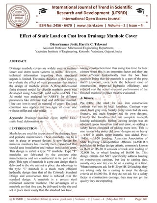 @ IJTSRD | Available Online @ www.ijtsrd.com
ISSN No: 2456
International
Research
Effect of Static Load on Cast Iron Drainage Manhole Cover
Dhruvkumar Joshi
Assistant Professor
Vadodara Institute of Engineering, Kotambi
ABSTRACT
Drainage manhole covers are widely used in sanitary
sewer and storm water systems in world. However,
technical information regarding their structural
aspects is limited. The main objective of this paper is
to evaluate the effect of main parameters that impact
the design of manhole cover. A three
finite element model for circular manhole cover was
developed using AutoCAD, solid works and NX. The
3d model was analyzed by ANSYS
parameters like different load and different material.
Here cast iron is used as material of cover. The load
condition was applied for two type of cover one
without stiffer and with stiffer.
Keywords: Drainage manhole cover, stiffer, UDL,
static load, deformation etc
I. INTRODUCTION
Manholes are used for inspection of the drainage lines
and periodic maintenance. These manholes can be a
cast in place or precast design. A new design for
mainline manholes has recently been considered that
should ease installation and reduce installation
This design is called a type "T' manhole. Type "T"
manholes are fabricated by the concrete pipe
manufacturers and are constructed to be part of the
pipe. This type of manhole is a pre-cast design that is
delivered to the site and set in place. An ad
the type "T' manhole is a much more efficient
hydraulic design than that of the Colorado Standard
Design and construction time is reduced over the
standard design. A manhole is a precast steel
reinforced concrete manhole. The advantages of a
manhole are that they can, be delivered to the site and
set in place more easily than the standard box base,
@ IJTSRD | Available Online @ www.ijtsrd.com | Volume – 2 | Issue – 4 | May-Jun 2018
ISSN No: 2456 - 6470 | www.ijtsrd.com | Volume
International Journal of Trend in Scientific
Research and Development (IJTSRD)
International Open Access Journal
Effect of Static Load on Cast Iron Drainage Manhole Cover
Dhruvkumar Joshi, Hardik C. Tekwani
Assistant Professor, Mechanical Engineering Department,
Vadodara Institute of Engineering, Kotambi, Vadodara, Gujarat, India
widely used in sanitary
sewer and storm water systems in world. However,
technical information regarding their structural
aspects is limited. The main objective of this paper is
to evaluate the effect of main parameters that impact
over. A three-dimensional
manhole cover was
, solid works and NX. The
ANSYS for different
like different load and different material.
erial of cover. The load
condition was applied for two type of cover one
rainage manhole cover, stiffer, UDL,
Manholes are used for inspection of the drainage lines
and periodic maintenance. These manholes can be a
cast in place or precast design. A new design for
mainline manholes has recently been considered that
should ease installation and reduce installation costs.
This design is called a type "T' manhole. Type "T"
manholes are fabricated by the concrete pipe
manufacturers and are constructed to be part of the
cast design that is
delivered to the site and set in place. An advantage to
the type "T' manhole is a much more efficient
hydraulic design than that of the Colorado Standard
Design and construction time is reduced over the
standard design. A manhole is a precast steel
reinforced concrete manhole. The advantages of a
hole are that they can, be delivered to the site and
set in place more easily than the standard box base,
saving construction time thus using less time for lane
closure when this is an important factor and they are
more efficient hydraulically than the box
manhole being that the manhole is a part of the pipe
itself. However, even with the believed ease of
construction, improved hydraulic efficiency, and
reduced cost the actual structural performance of the
finished manhole in place must be evaluated.
A. History
Pre-1940s: The need for cast iron construction
castings was met by local foundries. Castings were
made from gray iron. Nearly every town had its own
foundry, and each foundry had its own designs.
Usually the foundries did not complete in
loading calculations. Rather, casting design was an
educated guess based on trial and error, so adding a
safety factor consisted of adding more iron. This is
one reason why many old cover designs are so heavy
– when in doubt, more material was added. Post
1940s: • H-20 Loading: American Association of
State Highway Transportation Officials (AASHTO)
published its bridge design criteria, commonly known
as H-20 or HS-20. It consists of truck axle loading of
32,000 lbs, or wheel loading of 16,000 lbs. This
design criteria did NOT specifically address loading
on construction castings, but due to casting size,
usually only one tire can be on a casting at a time.
When contractors ask for H-20 or HS
are asking only for a casting to meet the design
criteria of 16,000 lbs. If they do not ask for a safety
factor in construction castings, they may not get the
quality they are expecting.
Jun 2018 Page: 601
www.ijtsrd.com | Volume - 2 | Issue – 4
Scientific
(IJTSRD)
International Open Access Journal
Effect of Static Load on Cast Iron Drainage Manhole Cover
ndia
saving construction time thus using less time for lane
closure when this is an important factor and they are
more efficient hydraulically than the box base
manhole being that the manhole is a part of the pipe
itself. However, even with the believed ease of
construction, improved hydraulic efficiency, and
reduced cost the actual structural performance of the
finished manhole in place must be evaluated.
1940s: The need for cast iron construction
castings was met by local foundries. Castings were
made from gray iron. Nearly every town had its own
foundry, and each foundry had its own designs.
Usually the foundries did not complete in-depth
ulations. Rather, casting design was an
educated guess based on trial and error, so adding a
safety factor consisted of adding more iron. This is
one reason why many old cover designs are so heavy
when in doubt, more material was added. Post-
0 Loading: American Association of
State Highway Transportation Officials (AASHTO)
published its bridge design criteria, commonly known
20. It consists of truck axle loading of
32,000 lbs, or wheel loading of 16,000 lbs. This
did NOT specifically address loading
on construction castings, but due to casting size,
usually only one tire can be on a casting at a time.
20 or HS-20 loading, they
are asking only for a casting to meet the design
6,000 lbs. If they do not ask for a safety
factor in construction castings, they may not get the
 