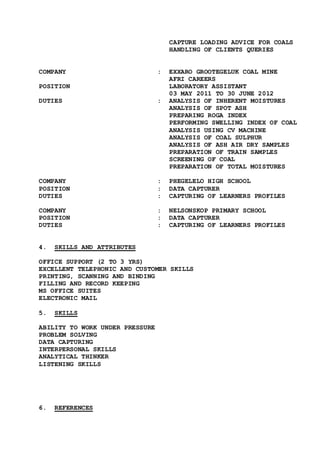 CAPTURE LOADING ADVICE FOR COALS
HANDLING OF CLIENTS QUERIES
COMPANY : EXXARO GROOTEGELUK COAL MINE
AFRI CAREERS
POSITION LABORATORY ASSISTANT
03 MAY 2011 TO 30 JUNE 2012
DUTIES : ANALYSIS OF INHERENT MOISTURES
ANALYSIS OF SPOT ASH
PREPARING ROGA INDEX
PERFORMING SWELLING INDEX OF COAL
ANALYSIS USING CV MACHINE
ANALYSIS OF COAL SULPHUR
ANALYSIS OF ASH AIR DRY SAMPLES
PREPARATION OF TRAIN SAMPLES
SCREENING OF COAL
PREPARATION OF TOTAL MOISTURES
COMPANY : PHEGELELO HIGH SCHOOL
POSITION : DATA CAPTURER
DUTIES : CAPTURING OF LEARNERS PROFILES
COMPANY : NELSONSKOP PRIMARY SCHOOL
POSITION : DATA CAPTURER
DUTIES : CAPTURING OF LEARNERS PROFILES
4. SKILLS AND ATTRIBUTES
OFFICE SUPPORT (2 TO 3 YRS)
EXCELLENT TELEPHONIC AND CUSTOMER SKILLS
PRINTING, SCANNING AND BINDING
FILLING AND RECORD KEEPING
MS OFFICE SUITES
ELECTRONIC MAIL
5. SKILLS
ABILITY TO WORK UNDER PRESSURE
PROBLEM SOLVING
DATA CAPTURING
INTERPERSONAL SKILLS
ANALYTICAL THINKER
LISTENING SKILLS
6. REFERENCES
 