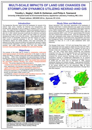 MULTI-SCALE IMPACTS OF LAND USE CHANGES ON
STORMFLOW DYNAMICS UTILIZING NEXRAD AND GIS
Timothy L. Negley1, Keith N. Eshleman, and Philip A. Townsend
University of Maryland Center for Environmental Science, Appalachian Laboratory, Frostburg, MD, U.S.A.
1Present address: ARCADIS US Inc., Syracuse, NY, U.S.A.
Introduction
The Appalachian Mountain region forms the headwaters for several of the
nation’s major rivers, including the Potomac and Susquehanna, and
provides water resources to tens of millions of residents of the U.S. east
coast. The rugged Northern Appalachian Plateau physiographic province in
western Pennsylvania, western Maryland, eastern Ohio, and West Virginia is
also rich in other natural resources--in particular the extensive coal seams
that have been mined since the 1800’s and that fueled U.S. economic
development through most of the 20th century. These deposits still contain
billions of tons of recoverable, bituminous coal that continue to sustain a
major portion of electricity generation in the U.S. While these steep,
mountainous regions are mostly forested, many local communities are
plagued by two water resources problems that apparently represent a legacy
of environmental degradation from both underground and surface mining
activities: poor water quality resulting from acid mine drainage and
economic losses and personal hardship from persistent flooding.
Objectives
The purpose of this study was to conduct a comparative, multi-scale
hydro-logical analysis of stormflow generation in the region in order to
assess the effects of surface mining and mined land reclamation practices
on flooding. While many hydrological and geomorphological studies of
flooding have focused on the Appalachian region (including papers by Smith
et al.,1996 and Sturdevant-Rees et al., 2001), few studies have examined
the association between flooding and surface mining/reclamation
activities. The primary objectives of the study were to:
• compare and contrast the stormflow responses of two gaged, “zero-
order” watersheds in the Georges Creek basin in western Maryland;
• relate measurable differences in hydrological response to
differences in land cover and soil properties impacted by previous
mining and reclamation (e.g. soil infiltration capacity, soil texture, bulk
density, and soil organic matter content); and
• quantitatively compare river-basin scale stormflow responses in the
Georges Creek and adjacent Savage River watersheds.
Surface coal mining and reclamation activities in Georges Creek
watershed near Barton, Maryland.
Flooding and flood damage in Georges Creek watershed during
early September 1996 associated with precipitation from the
remnants of Hurricane Fran. Photos courtesy of Randy
Richardson.
Study Sites and Methods
Stream discharge in two “zero-order” watersheds in the headwaters of
Georges Creek basin in western Maryland was gaged using truncated
“Montana” flumes beginning in 1999; precipitation inputs were measured
using a Belfort weighing gage. One of the watersheds (NEF1; area = 3
ha) is entirely covered by a young mixed deciduous forest, while the
second watershed (MAT1; area = 27 ha) is approximately 55% forested
and 45% surface-mined /reclamed land. Since the watersheds are of
similar size, topographic slope, shape, and drainage density, they differ
principally with respect to current land cover, soil properties, and recent
land management history. Soil properties and infiltration capacities were
quantified on three 20 m x 20 m plots established within each
watershed.
The Georges Creek (area = 187 km2) and Savage River (area = 127
km2) watersheds have been gaged by USGS since the early-mid 1900’s;
both watersheds are predominantly (>70%) forested, but land use in
Georges Creek has undergone dramatic changes within the last 60+
years. By 1997, mined lands (active, abandoned, and reclamed)
comprised more than 15% of the watershed area, with developed land
contributing an additional 5% (Fig. 1). At the river basin scale, we
compared the annual maximum discharge series and performed a
comparative analysis of rainfall/runoff relationships for an extreme
hydrological event. The remnants of Hurricane Fran dumped 15-20 cm
of rainfall onto the study area on September 6, 1996, causing
widespread flooding and property damage. Gage-adjusted NEXRAD-
estimated rainfall data were used to estimate the timing and magnitude
of the excess rainfall input to the watersheds (Fig. 2). Storm
hydrographs from two other small forested watersheds in Savage River
were also analyzed.
Figure 1. Locations of the small gaged watersheds and land use within the
two river basins.
Zero-order
watersheds
10 km
Georges Creek
(187 km2)
Savage River
(127 km2)
Maryland
Gaged forested
watersheds
Adjusted NEXRAD-Estimated Rainfall
0.0
0.5
1.0
1.5
2.0
2.5
3.0
0700
0800
0900
1000
1100
1200
1300
1400
1500
1600
1700
1800
1900
2000
2100
2200
Time on 9/6/96 (EST)
cm/hr
Savage River
Georges Creek
Black Lick Run
Upper Big Run
Adjusted NEXRAD Rainfall vs. Gage Rainfall
September 6, 1996
0.00
1.00
2.00
3.00
4.00
5.00
6.00
7.00
0.00 1.00 2.00 3.00 4.00 5.00 6.00 7.00
Gage Rainfall (cm)
AdjustedNEXRADRainfall(cm)
1:1
Figure 2. Spatial and
temporal variations in gage-
adjusted NEXRAD rainfall
onto the study area
watersheds caused by the
remnants of Hurricane Fran
(September 6, 1996).
 